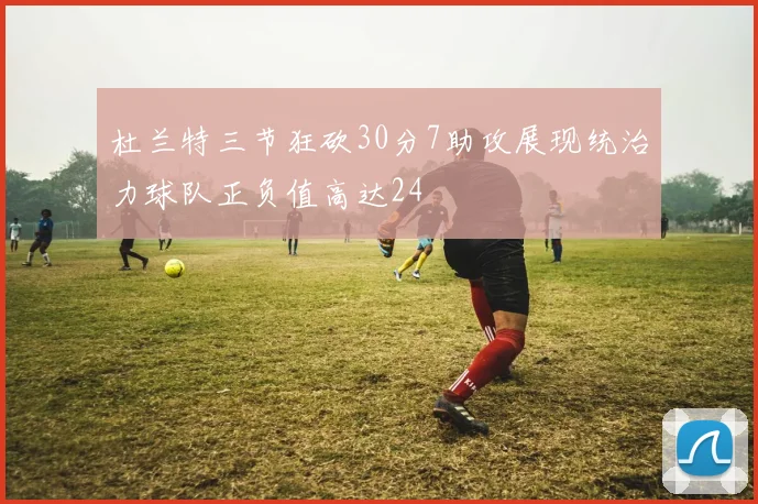 杜兰特三节狂砍30分7助攻展现统治力球队正负值高达24