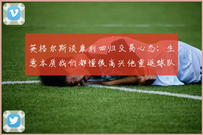 英格尔斯谈康利回归交易心态：生意本质我们都懂很高兴他重返球队