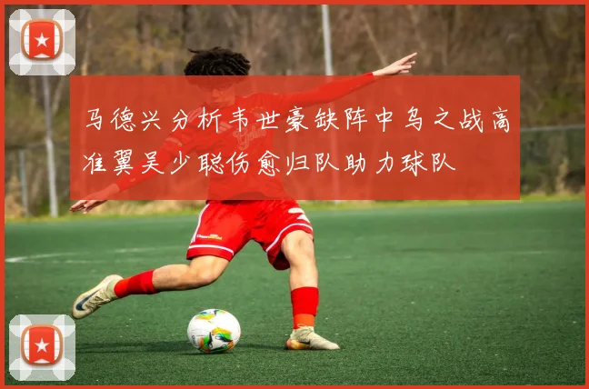 马德兴分析韦世豪缺阵中乌之战高准翼吴少聪伤愈归队助力球队