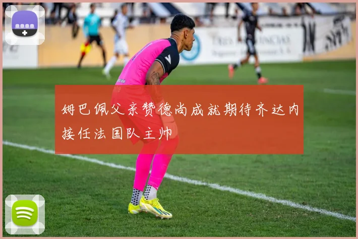 姆巴佩父亲赞德尚成就期待齐达内接任法国队主帅