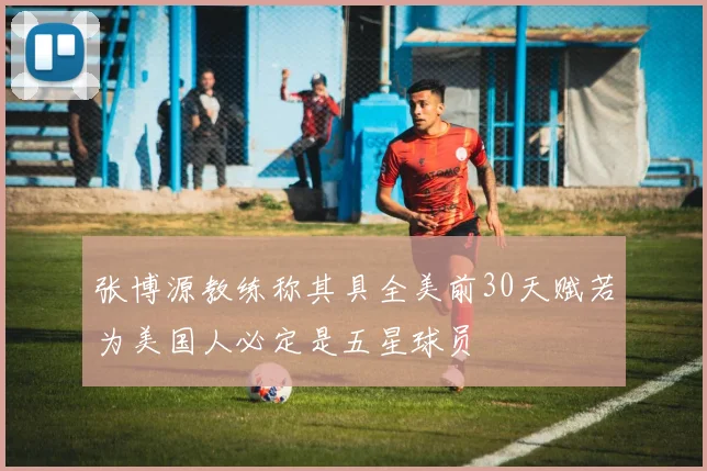 张博源教练称其具全美前30天赋若为美国人必定是五星球员