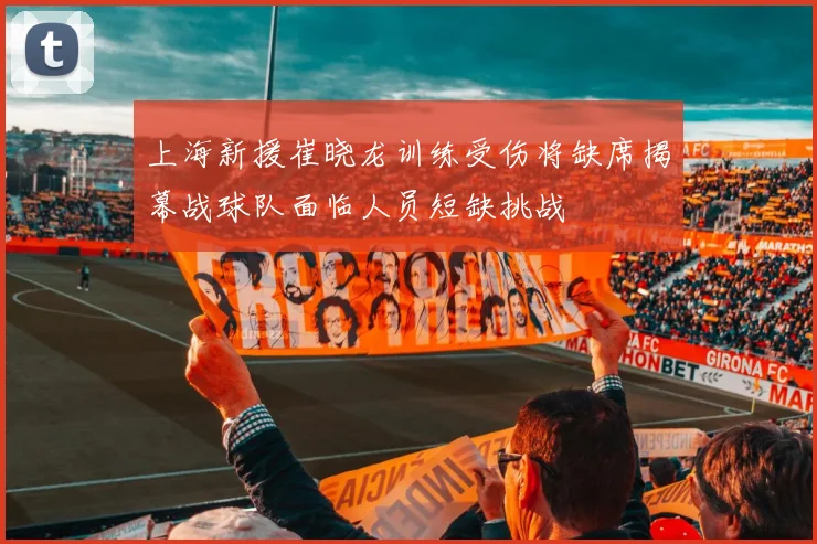 上海新援崔晓龙训练受伤将缺席揭幕战球队面临人员短缺挑战