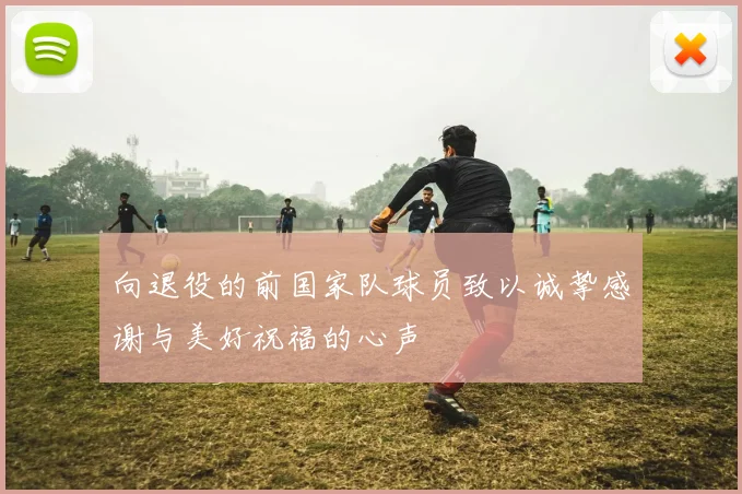 向退役的前国家队球员致以诚挚感谢与美好祝福的心声