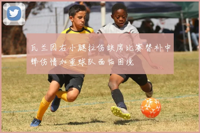 瓦兰因右小腿拉伤缺席比赛替补中锋伤情加重球队面临困境