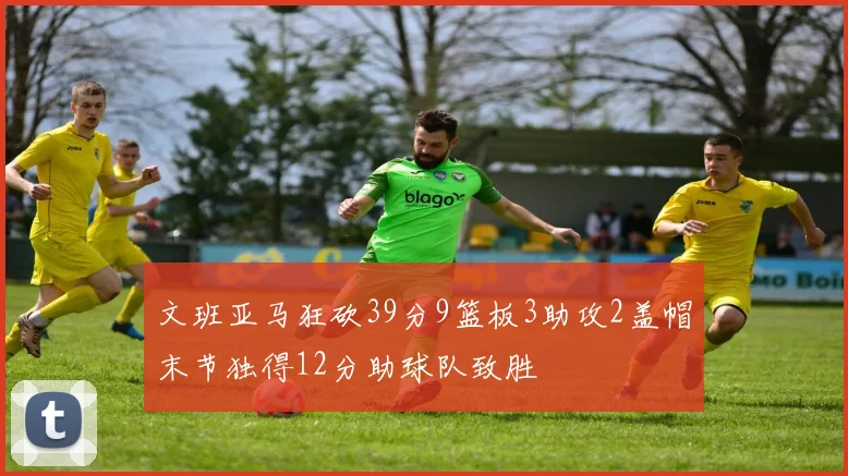 文班亚马狂砍39分9篮板3助攻2盖帽末节独得12分助球队致胜