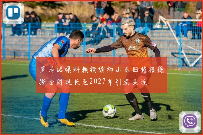 罗马诺爆料赖扬续约山东旧将格德斯合同延长至2027年引发关注