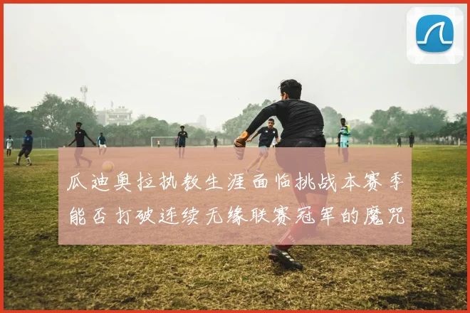 瓜迪奥拉执教生涯面临挑战本赛季能否打破连续无缘联赛冠军的魔咒