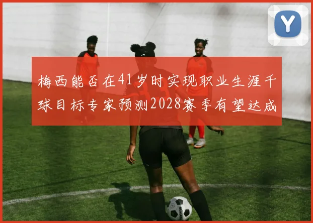 梅西能否在41岁时实现职业生涯千球目标专家预测2028赛季有望达成
