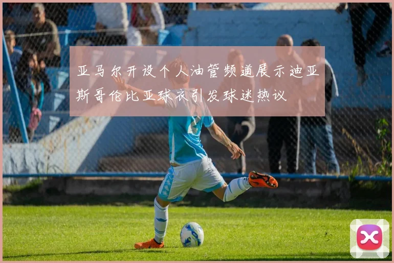 亚马尔开设个人油管频道展示迪亚斯哥伦比亚球衣引发球迷热议