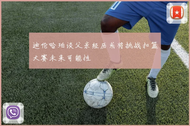 迪伦哈珀谈父亲经历或将挑战扣篮大赛未来可能性