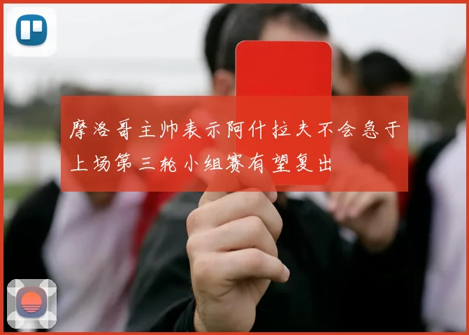 摩洛哥主帅表示阿什拉夫不会急于上场第三轮小组赛有望复出