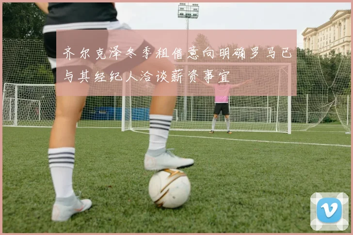 齐尔克泽冬季租借意向明确罗马已与其经纪人洽谈薪资事宜