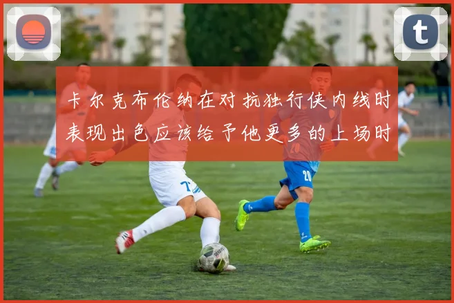 卡尔克布伦纳在对抗独行侠内线时表现出色应该给予他更多的上场时间