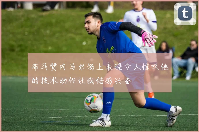 布冯赞内马尔场上表现令人惊叹他的技术动作让我倍感兴奋