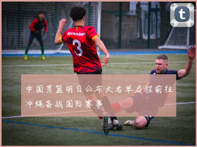 中国男篮明日公布大名单启程前往冲绳备战国际赛事