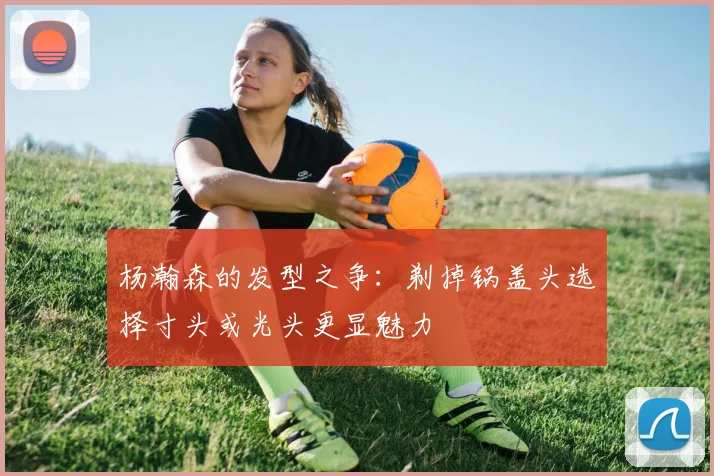 杨瀚森的发型之争：剃掉锅盖头选择寸头或光头更显魅力