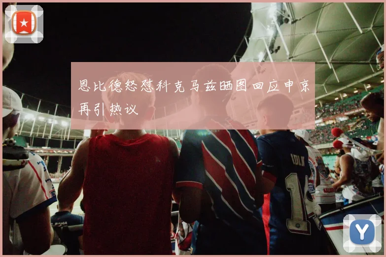 恩比德怒怼科克马兹晒图回应申京再引热议