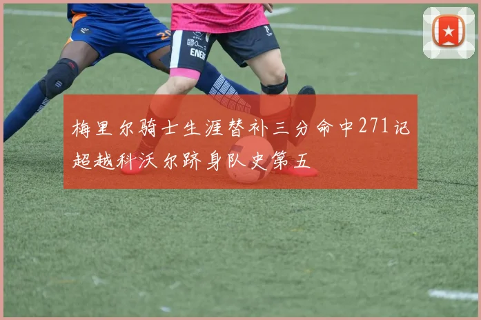 梅里尔骑士生涯替补三分命中271记超越科沃尔跻身队史第五