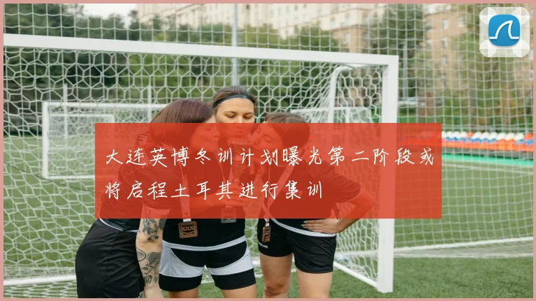 大连英博冬训计划曝光第二阶段或将启程土耳其进行集训