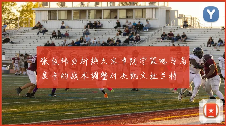 张佳玮分析热火末节防守策略与乌度卡的战术调整对决凯文杜兰特