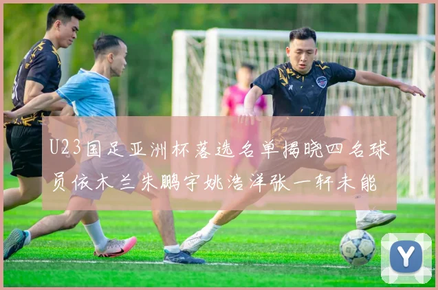 U23国足亚洲杯落选名单揭晓四名球员依木兰朱鹏宇姚浩洋张一轩未能入选