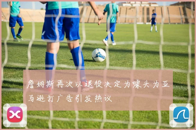 詹姆斯再次以退役决定为噱头为亚马逊打广告引发热议