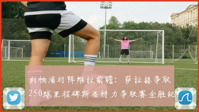 利物浦对阵维拉前瞻：萨拉赫争取250球里程碑斯洛特力争联赛全胜纪录