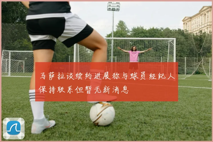 马萨拉谈续约进展称与球员经纪人保持联系但暂无新消息