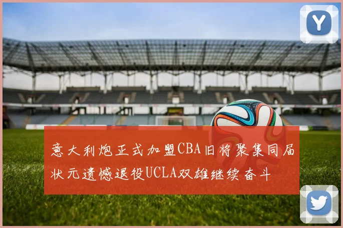 意大利炮正式加盟CBA旧将聚集同届状元遗憾退役UCLA双雄继续奋斗