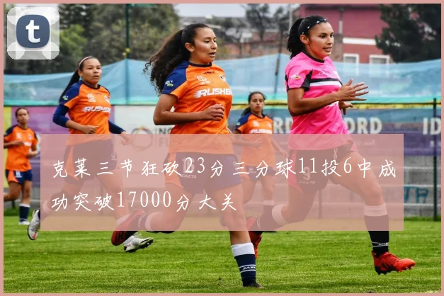克莱三节狂砍23分三分球11投6中成功突破17000分大关
