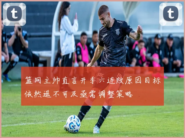 篮网主帅直言开季六连败原因目标依然遥不可及亟需调整策略