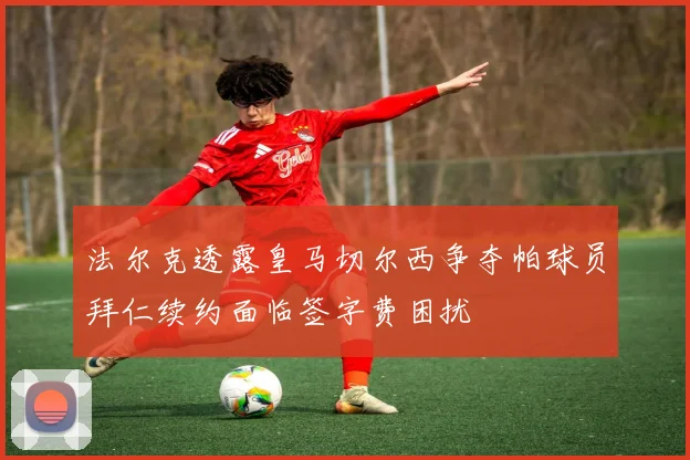 法尔克透露皇马切尔西争夺帕球员拜仁续约面临签字费困扰