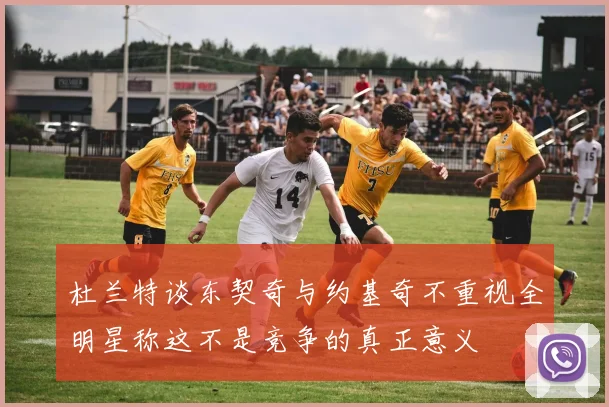 杜兰特谈东契奇与约基奇不重视全明星称这不是竞争的真正意义