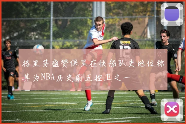 格里芬盛赞保罗在快船队史地位称其为NBA历史前五控卫之一