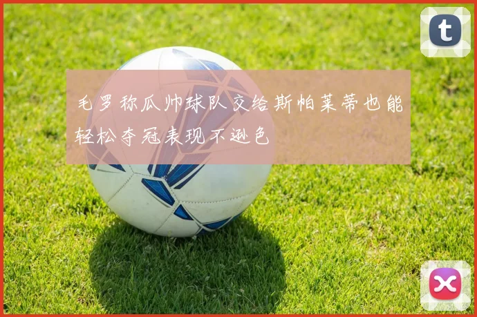 毛罗称瓜帅球队交给斯帕莱蒂也能轻松夺冠表现不逊色