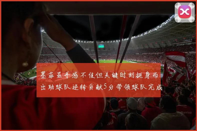 墨菲虽手感不佳但关键时刻挺身而出助球队逆转贡献5分带领球队完成13-0反击