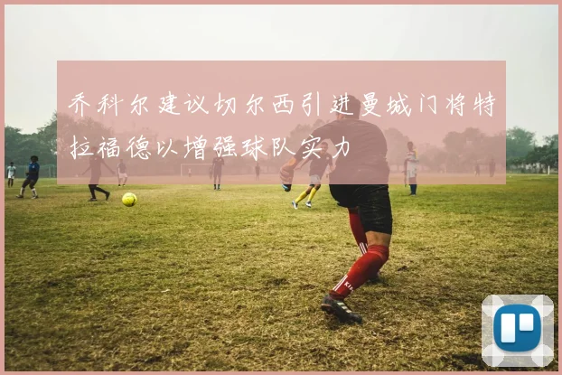 乔科尔建议切尔西引进曼城门将特拉福德以增强球队实力