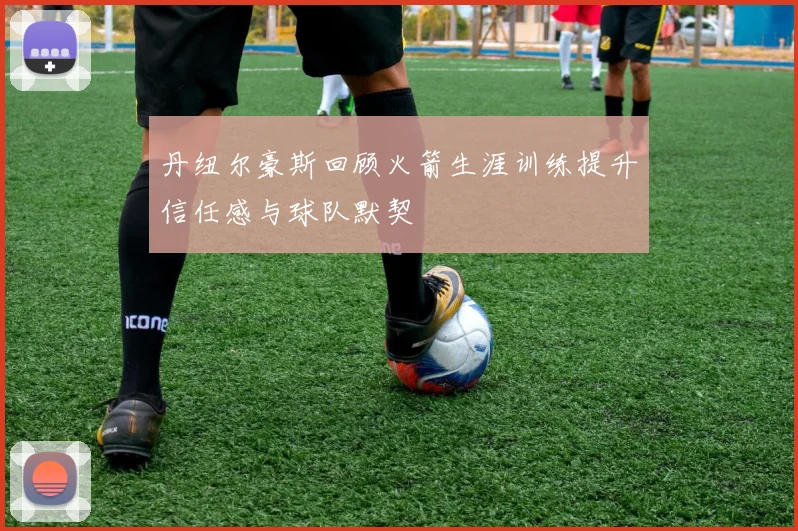丹纽尔豪斯回顾火箭生涯训练提升信任感与球队默契