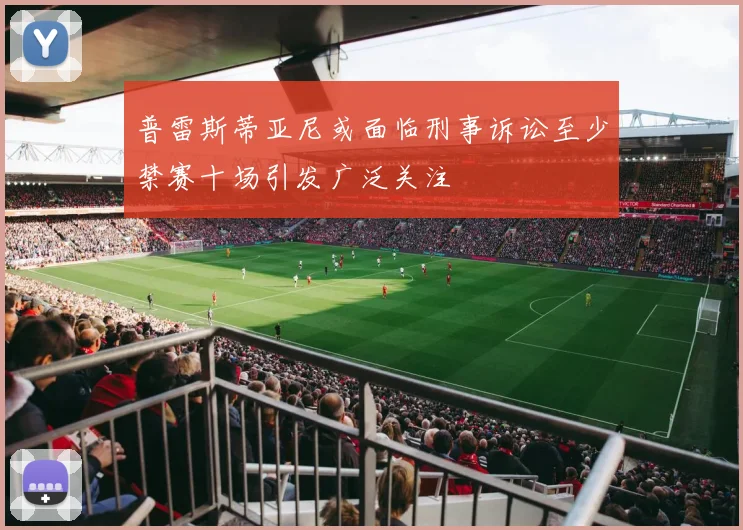 普雷斯蒂亚尼或面临刑事诉讼至少禁赛十场引发广泛关注
