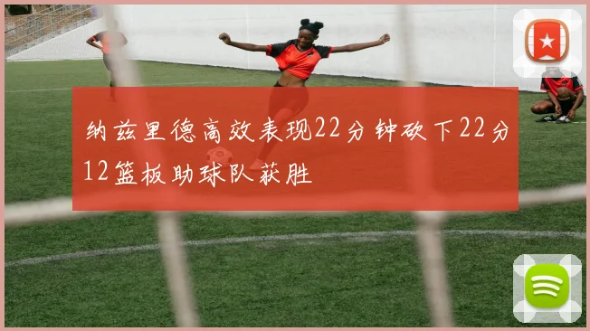 纳兹里德高效表现22分钟砍下22分12篮板助球队获胜