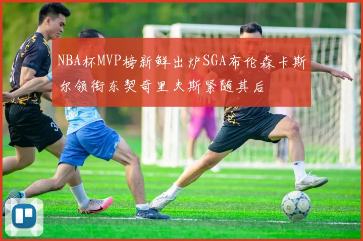 NBA杯MVP榜新鲜出炉SGA布伦森卡斯尔领衔东契奇里夫斯紧随其后