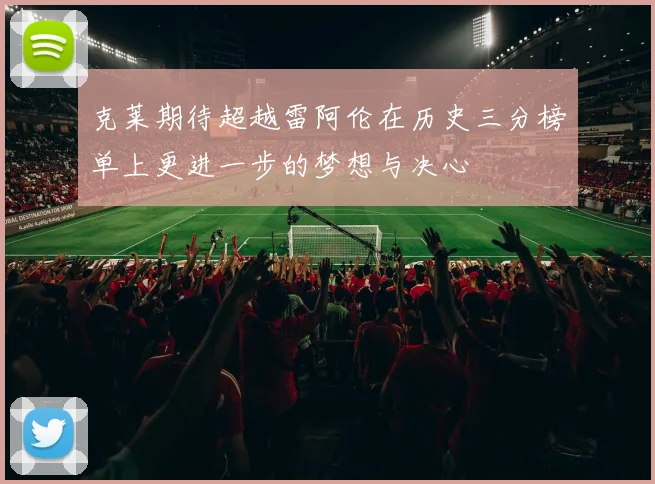 克莱期待超越雷阿伦在历史三分榜单上更进一步的梦想与决心